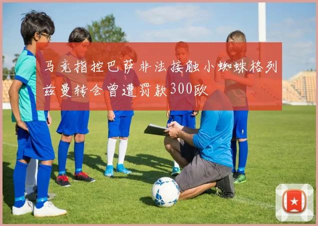马竞指控巴萨非法接触小蜘蛛格列兹曼转会曾遭罚款300欧