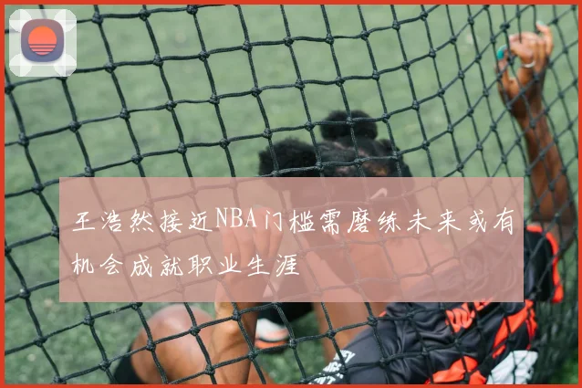 王浩然接近NBA门槛需磨练未来或有机会成就职业生涯