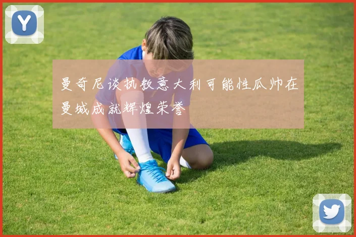 曼奇尼谈执教意大利可能性瓜帅在曼城成就辉煌荣誉