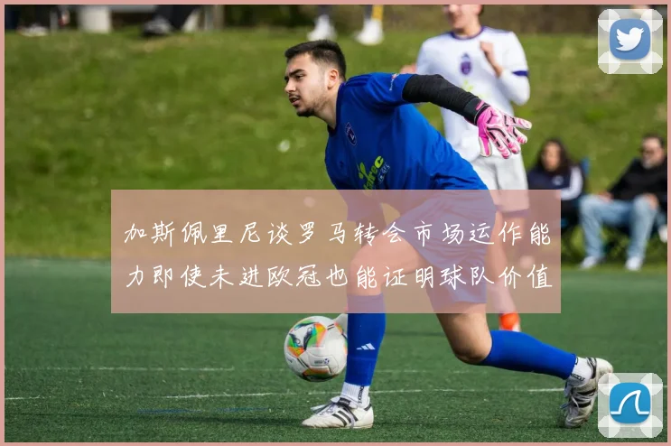 加斯佩里尼谈罗马转会市场运作能力即使未进欧冠也能证明球队价值