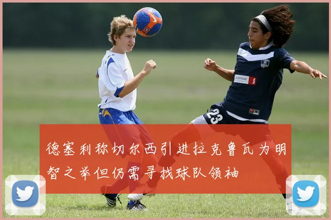 德塞利称切尔西引进拉克鲁瓦为明智之举但仍需寻找球队领袖