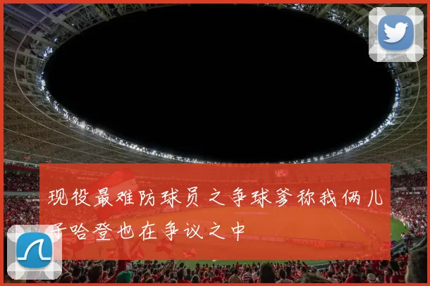 现役最难防球员之争球爹称我俩儿子哈登也在争议之中