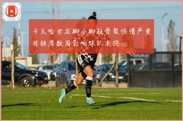 卡瓦哈尔右脚小脚趾骨裂伤情严重将缺席数周影响球队表现