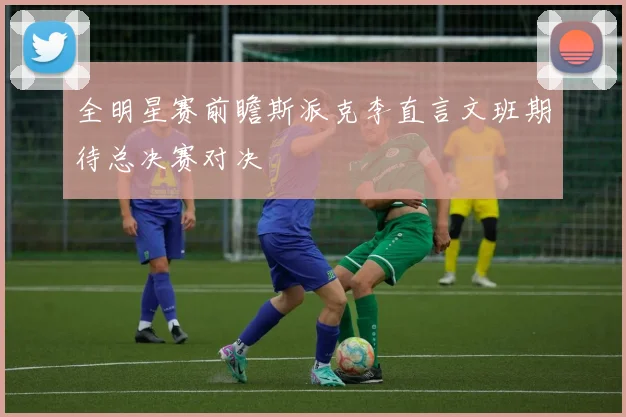 全明星赛前瞻斯派克李直言文班期待总决赛对决