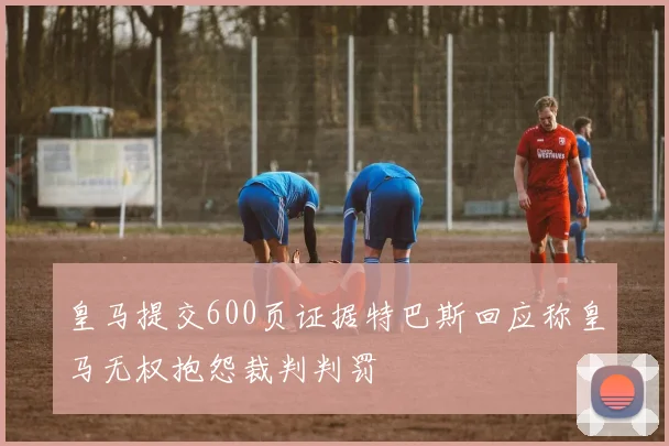 皇马提交600页证据特巴斯回应称皇马无权抱怨裁判判罚