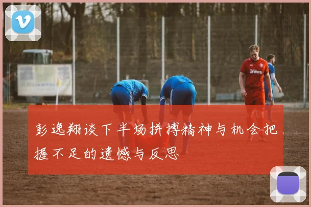 彭逸翔谈下半场拼搏精神与机会把握不足的遗憾与反思