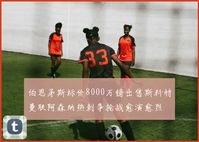 伯恩茅斯标价8000万镑出售斯科特曼联阿森纳热刺争抢战愈演愈烈