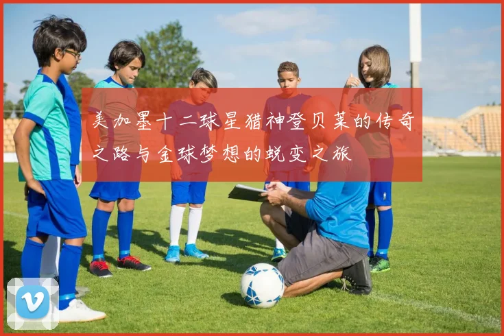 美加墨十二球星猎神登贝莱的传奇之路与金球梦想的蜕变之旅