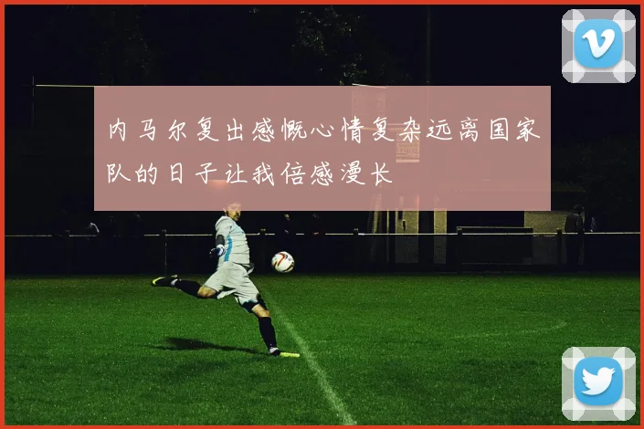 内马尔复出感慨心情复杂远离国家队的日子让我倍感漫长
