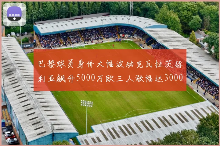巴黎球员身价大幅波动克瓦拉茨赫利亚飙升5000万欧三人涨幅达3000万欧