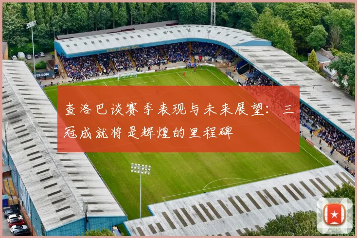 查洛巴谈赛季表现与未来展望：三冠成就将是辉煌的里程碑