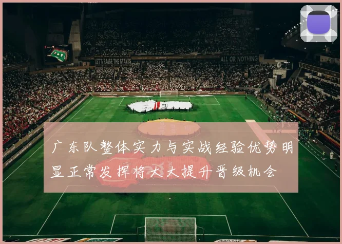 广东队整体实力与实战经验优势明显正常发挥将大大提升晋级机会