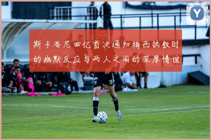 斯卡洛尼回忆首次通知梅西执教时的幽默反应与两人之间的深厚情谊