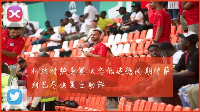 科纳特热身赛状态低迷德尚期待萨利巴尽快复出助阵