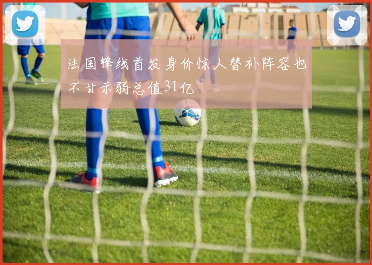 法国锋线首发身价惊人替补阵容也不甘示弱总值31亿